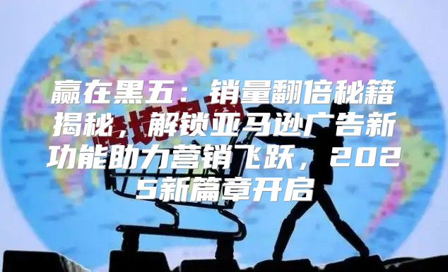 赢在黑五：销量翻倍秘籍揭秘，解锁亚马逊广告新功能助力营销飞跃，2025新篇章开启