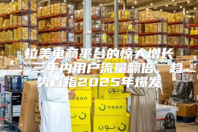 拉美电商平台的惊人增长：三年内用户流量翻倍，趋势直指2025年爆发