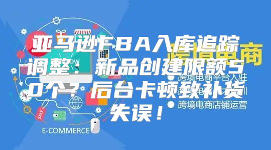 亚马逊FBA入库追踪调整：新品创建限额50个？后台卡顿致补货失误！