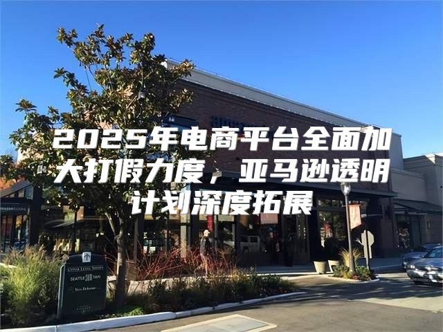 2025年电商平台全面加大打假力度，亚马逊透明计划深度拓展