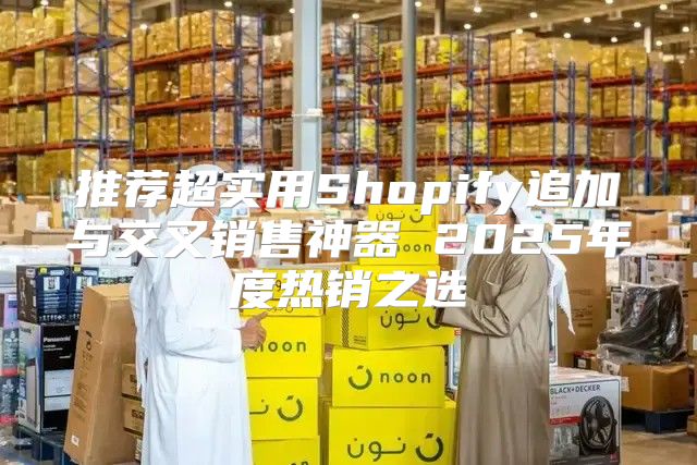推荐超实用Shopify追加与交叉销售神器 2025年度热销之选