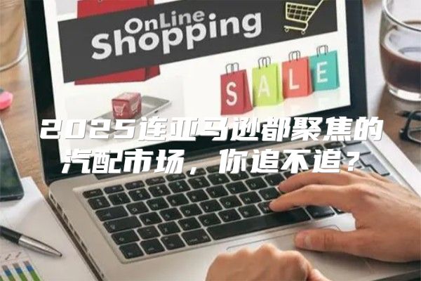 2025连亚马逊都聚焦的汽配市场，你追不追？