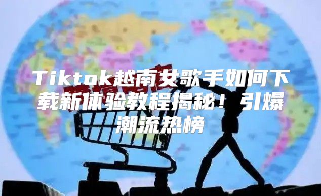 Tiktok越南女歌手如何下载新体验教程揭秘！引爆潮流热榜