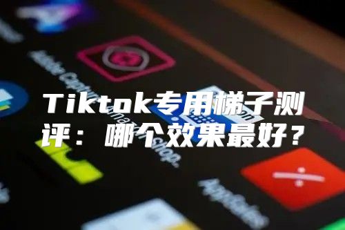 Tiktok专用梯子测评：哪个效果最好？