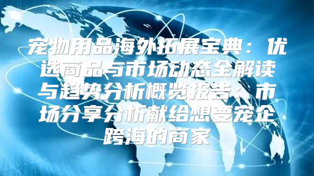 宠物用品海外拓展宝典：优选商品与市场动态全解读与趋势分析概览报告：市场分享分析献给想要宠企跨海的商家