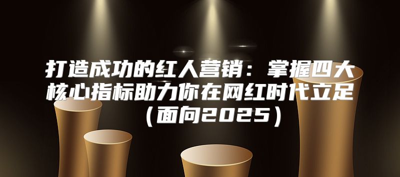 打造成功的红人营销：掌握四大核心指标助力你在网红时代立足面向2025