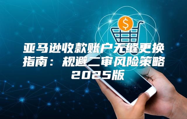 亚马逊收款账户无缝更换指南：规避二审风险策略 2025版