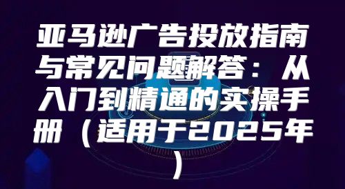 亚马逊广告投放指南与常见问题解答：从入门到精通的实操手册适用于2025年