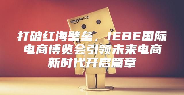 打破红海壁垒，IEBE国际电商博览会引领未来电商新时代开启篇章