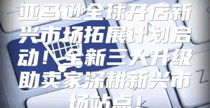 亚马逊全球开店新兴市场拓展计划启动！全新三大升级助卖家深耕新兴市场站点！