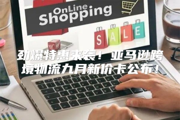 劲爆特惠来袭！亚马逊跨境物流九月新价卡公布！