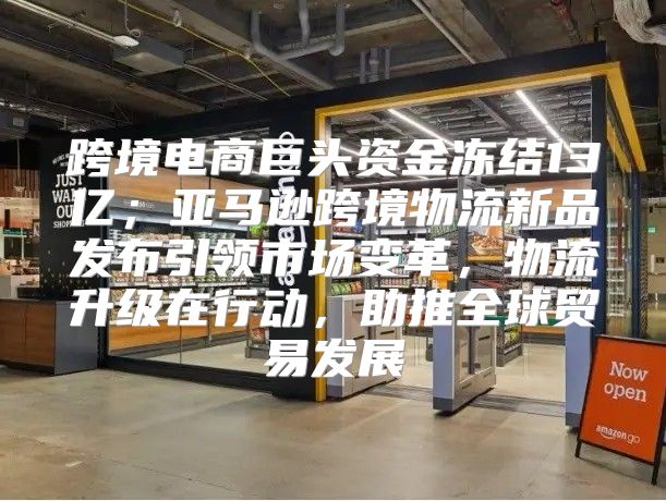 跨境电商巨头资金冻结13亿；亚马逊跨境物流新品发布引领市场变革，物流升级在行动，助推全球贸易发展