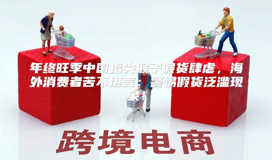 年终旺季中国指尖猴子假货肆虐，海外消费者苦不堪言：警惕假货泛滥现象！