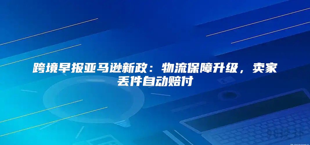 跨境早报亚马逊新政：物流保障升级，卖家丢件自动赔付