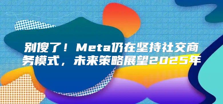 别傻了！Meta仍在坚持社交商务模式，未来策略展望2025年