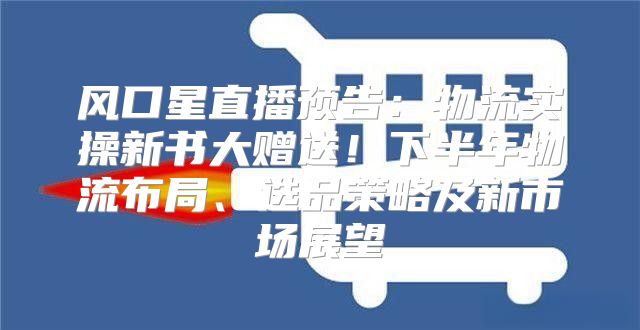 风口星直播预告：物流实操新书大赠送！下半年物流布局、选品策略及新市场展望