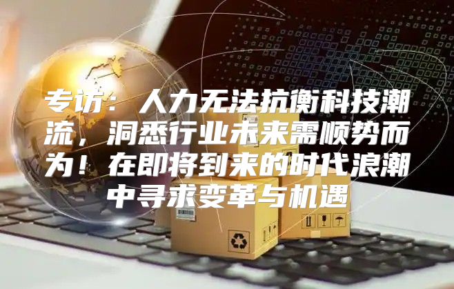 专访：人力无法抗衡科技潮流，洞悉行业未来需顺势而为！在即将到来的时代浪潮中寻求变革与机遇