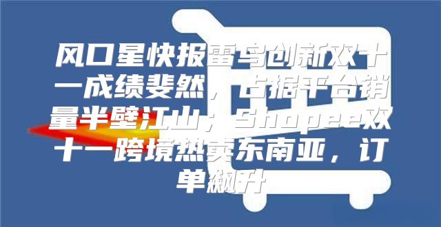 风口星快报雷鸟创新双十一成绩斐然，占据平台销量半壁江山；Shopee双十一跨境热卖东南亚，订单飙升