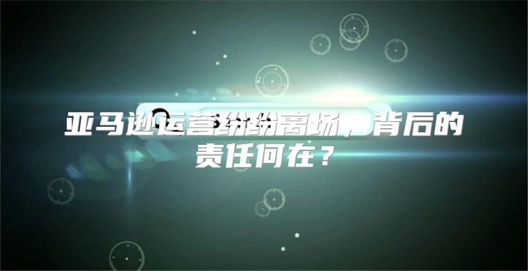 亚马逊运营纷纷离场，背后的责任何在？