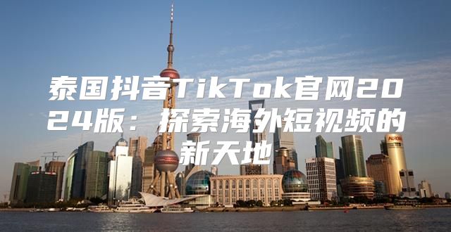 泰国抖音TikTok官网2025版：探索海外短视频的新天地