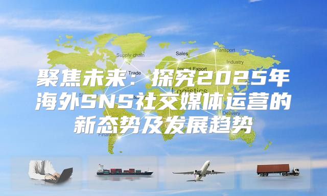 聚焦未来：探究2025年海外SNS社交媒体运营的新态势及发展趋势