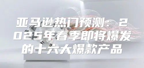 亚马逊热门预测：2025年春季即将爆发的十六大爆款产品