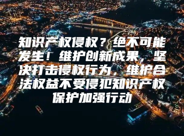 知识产权侵权？绝不可能发生！维护创新成果，坚决打击侵权行为，维护合法权益不受侵犯知识产权保护加强行动