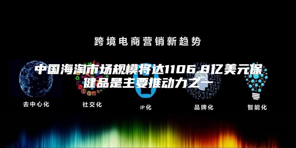 中国海淘市场规模将达1106.8亿美元保健品是主要推动力之一