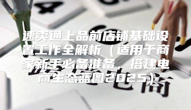 速卖通上品前店铺基础设置工作全解析适用于商家新手必备准备，搭建电商生态蓝图2025
