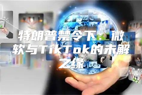 特朗普禁令下：微软与TikTok的未解之缘
