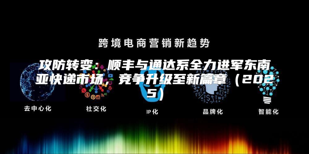 攻防转变：顺丰与通达系全力进军东南亚快递市场，竞争升级至新篇章2025