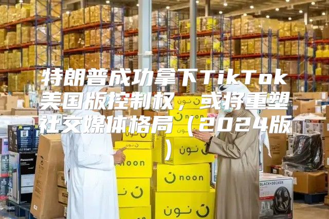特朗普成功拿下TikTok美国版控制权，或将重塑社交媒体格局2025版