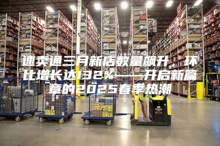 速卖通三月新店数量飙升，环比增长达132%——开启新篇章的2025春季热潮