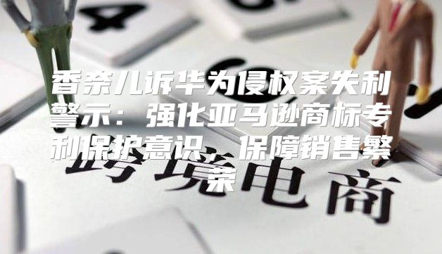 香奈儿诉华为侵权案失利警示：强化亚马逊商标专利保护意识，保障销售繁荣