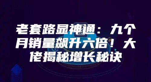 老套路显神通：九个月销量飙升六倍！大佬揭秘增长秘诀