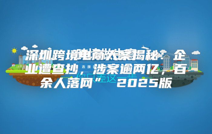 深圳跨境电商大案揭秘：企业遭查抄，涉案逾两亿，百余人落网” 2025版