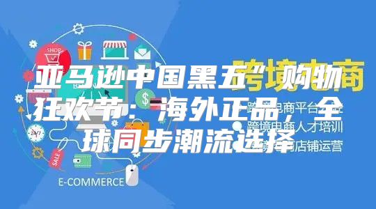 亚马逊中国黑五”购物狂欢节：海外正品，全球同步潮流选择