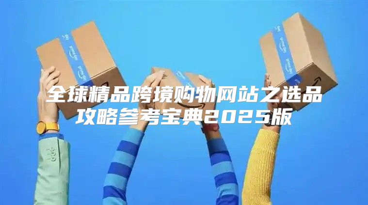 全球精品跨境购物网站之选品攻略参考宝典2025版