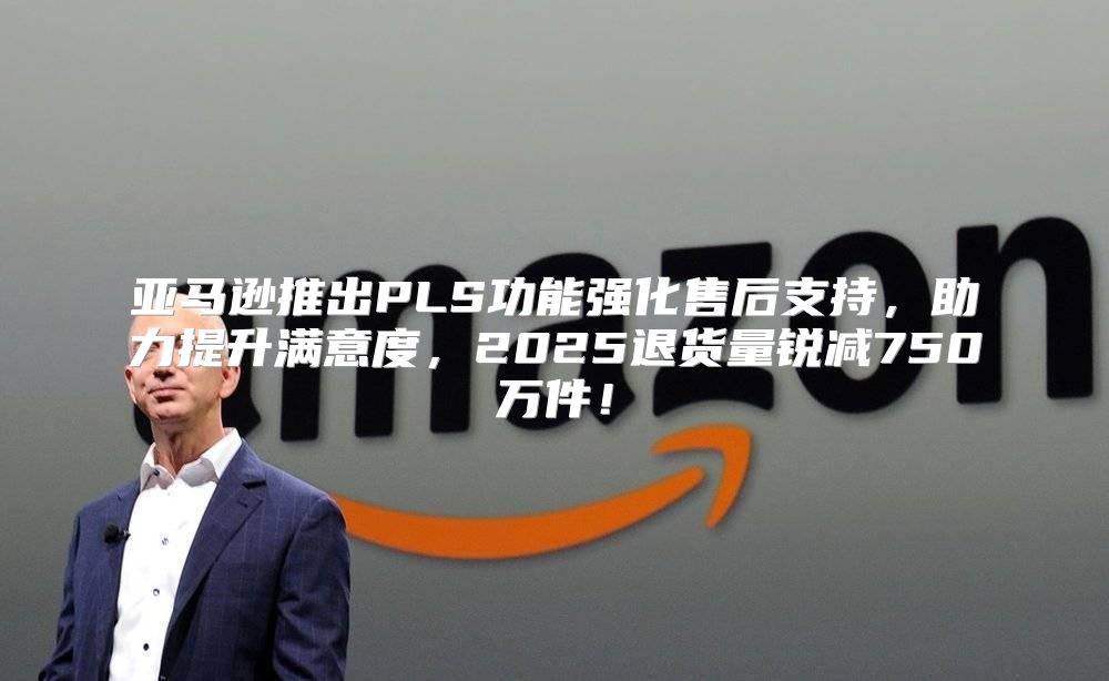 亚马逊推出PLS功能强化售后支持，助力提升满意度，2025退货量锐减750万件！