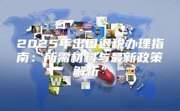 2025年出口退税办理指南：所需材料与最新政策解析”