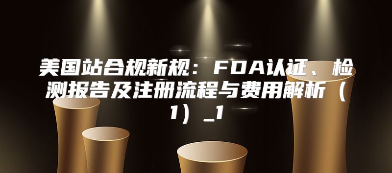 美国站合规新规：FDA认证、检测报告及注册流程与费用解析1_1