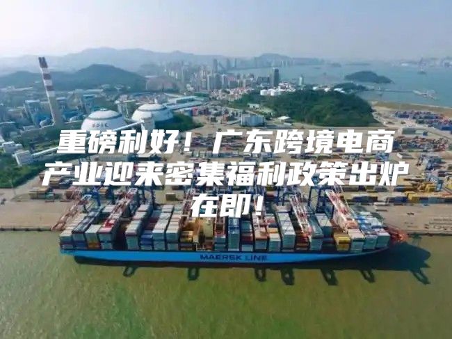 重磅利好！广东跨境电商产业迎来密集福利政策出炉在即！