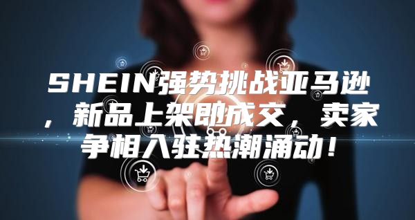 SHEIN强势挑战亚马逊，新品上架即成交，卖家争相入驻热潮涌动！