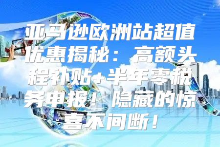 亚马逊欧洲站超值优惠揭秘：高额头程补贴+半年零税务申报！隐藏的惊喜不间断！