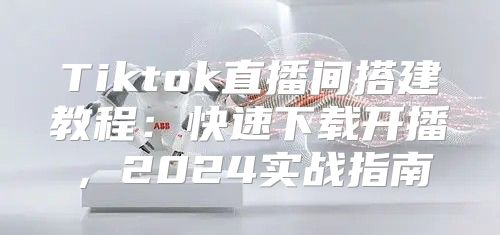 Tiktok直播间搭建教程：快速下载开播，2025实战指南