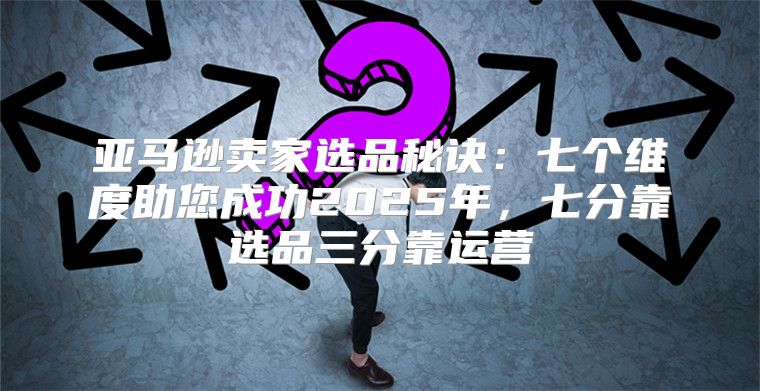 亚马逊卖家选品秘诀：七个维度助您成功2025年，七分靠选品三分靠运营