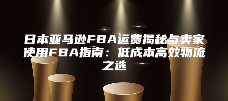 日本亚马逊FBA运费揭秘与卖家使用FBA指南：低成本高效物流之选