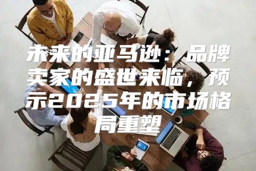 未来的亚马逊：品牌卖家的盛世来临，预示2025年的市场格局重塑