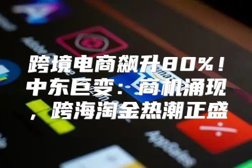 跨境电商飙升80%！中东巨变：商机涌现，跨海淘金热潮正盛