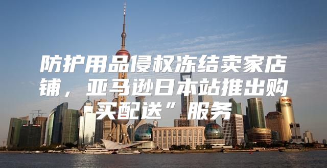 防护用品侵权冻结卖家店铺，亚马逊日本站推出购买配送”服务